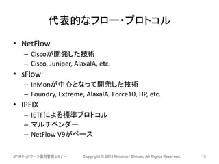 代表的なフロー・プロトコル
• NetFlow
– Ciscoが開発した技術
– Cisco, Juniper, AlaxalA, etc.
• sFlow
– InMonが中心となって開発した技術
– Foundry, Extreme, AlaxalA, Force10, HP, etc.
• IPFIX
– IETFによる標準プロトコル
– マルチベンダー
– NetFlow V9がベース
JPIXネットワーク運用管理セミナー Copyright © 2013 Motonori Shindo, All Rights Reserved. 19
 