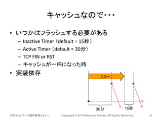 キャッシュなので・・・
• いつかはフラッシュする必要がある
– Inactive Timer （default = 15秒）
– Active Timer （default = 30分）
– TCP FIN or RST
– キャッシュが一杯になった時
• 実装依存
JPIXネットワーク運用管理セミナー Copyright © 2013 Motonori Shindo, All Rights Reserved. 21
フロー
30分 15秒
 