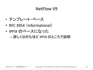 NetFlow V9
• テンプレート・ベース
• RFC 3954 （Informational）
• IPFIX のベースになった
– 詳しくはのちほど IPFIX のところで説明
JPIXネットワーク運用管理セミナー Copyright © 2013 Motonori Shindo, All Rights Reserved. 25
 