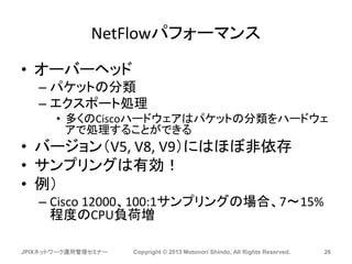 NetFlowパフォーマンス
• オーバーヘッド
– パケットの分類
– エクスポート処理
• 多くのCiscoハードウェアはパケットの分類をハードウェ
アで処理することができる
• バージョン（V5, V8, V9）にはほぼ非依存
• サンプリングは有効！
• 例）
– Cisco 12000、100:1サンプリングの場合、7～15%
程度のCPU負荷増
JPIXネットワーク運用管理セミナー Copyright © 2013 Motonori Shindo, All Rights Reserved. 26
 