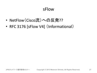 sFlow
• NetFlow（Cisco流）への反発??
• RFC 3176 [sFlow V4] （Informational）
JPIXネットワーク運用管理セミナー Copyright © 2013 Motonori Shindo, All Rights Reserved. 27
 