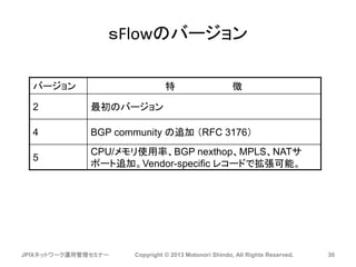 ｓFlowのバージョン
JPIXネットワーク運用管理セミナー Copyright © 2013 Motonori Shindo, All Rights Reserved. 30
バージョン 特 徴
2 最初のバージョン
4 BGP community の追加 （RFC 3176）
5
CPU/メモリ使用率、BGP nexthop、MPLS、NATサ
ポート追加。Vendor-specific レコードで拡張可能。
 