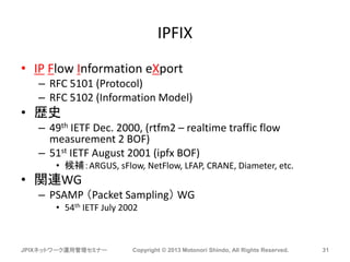 IPFIX
• IP Flow Information eXport
– RFC 5101 (Protocol)
– RFC 5102 (Information Model)
• 歴史
– 49th IETF Dec. 2000, (rtfm2 – realtime traffic flow
measurement 2 BOF)
– 51st IETF August 2001 (ipfx BOF)
• 候補：ARGUS, sFlow, NetFlow, LFAP, CRANE, Diameter, etc.
• 関連WG
– PSAMP （Packet Sampling） WG
• 54th IETF July 2002
JPIXネットワーク運用管理セミナー Copyright © 2013 Motonori Shindo, All Rights Reserved. 31
 