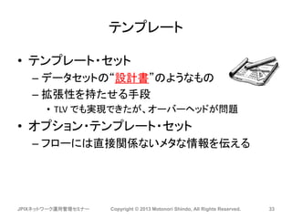 テンプレート
• テンプレート・セット
– データセットの“設計書”のようなもの
– 拡張性を持たせる手段
• TLV でも実現できたが、オーバーヘッドが問題
• オプション・テンプレート・セット
– フローには直接関係ないメタな情報を伝える
JPIXネットワーク運用管理セミナー Copyright © 2013 Motonori Shindo, All Rights Reserved. 33
 