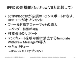 IPFIX の新機能（NetFlow V９と比較して）
• SCTP/PR-SCTPが必須のトランスポートになり、
UDP・TCPがオプションに
• フィールド指定フォーマットの導入
– ベンダー拡張が可能
• 可変長IEのサポート
• テンプレートを明示的に消去するTemplate
Withdraw Messageの導入
• セキュリティー
– IPsec or TLS （オプション）
JPIXネットワーク運用管理セミナー Copyright © 2013 Motonori Shindo, All Rights Reserved. 35
 