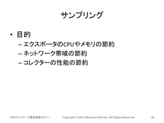 サンプリング
• 目的
– エクスポータのCPUやメモリの節約
– ネットワーク帯域の節約
– コレクターの性能の節約
JPIXネットワーク運用管理セミナー Copyright © 2013 Motonori Shindo, All Rights Reserved. 36
 