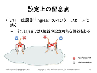 設定上の留意点
• フローは原則 “Ingress” のインターフェースで
効く
– 一部、Egressで効く機器や設定可能な機器もある
JPIXネットワーク運用管理セミナー Copyright © 2013 Motonori Shindo, All Rights Reserved. 40
FlowがenableなIF
FlowがdisableなIF
 