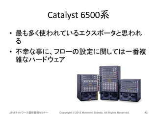 Catalyst 6500系
• 最も多く使われているエクスポータと思われ
る
• 不幸な事に、フローの設定に関しては一番複
雑なハードウェア
JPIXネットワーク運用管理セミナー Copyright © 2013 Motonori Shindo, All Rights Reserved. 42
 