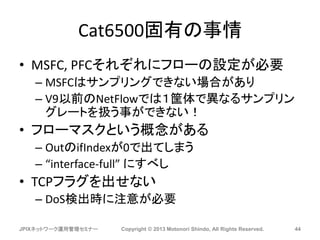 Cat6500固有の事情
• MSFC, PFCそれぞれにフローの設定が必要
– MSFCはサンプリングできない場合があり
– V9以前のNetFlowでは１筐体で異なるサンプリン
グレートを扱う事ができない！
• フローマスクという概念がある
– OutのifIndexが0で出てしまう
– “interface-full” にすべし
• TCPフラグを出せない
– DoS検出時に注意が必要
JPIXネットワーク運用管理セミナー Copyright © 2013 Motonori Shindo, All Rights Reserved. 44
 