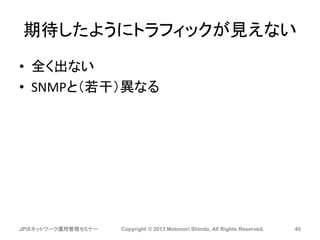 期待したようにトラフィックが見えない
• 全く出ない
• SNMPと（若干）異なる
JPIXネットワーク運用管理セミナー Copyright © 2013 Motonori Shindo, All Rights Reserved. 45
 