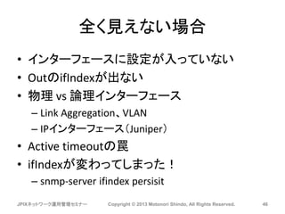 全く見えない場合
• インターフェースに設定が入っていない
• OutのifIndexが出ない
• 物理 vs 論理インターフェース
– Link Aggregation、VLAN
– IPインターフェース（Juniper）
• Active timeoutの罠
• ifIndexが変わってしまった！
– snmp-server ifindex persisit
JPIXネットワーク運用管理セミナー Copyright © 2013 Motonori Shindo, All Rights Reserved. 46
 