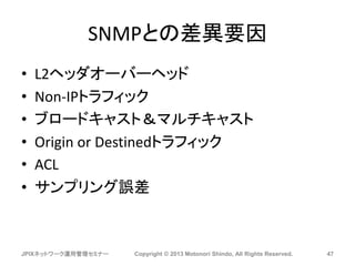 SNMPとの差異要因
• L2ヘッダオーバーヘッド
• Non-IPトラフィック
• ブロードキャスト＆マルチキャスト
• Origin or Destinedトラフィック
• ACL
• サンプリング誤差
JPIXネットワーク運用管理セミナー Copyright © 2013 Motonori Shindo, All Rights Reserved. 47
 