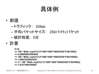具体例
• 前提
– トラフィック： 1Gbps
– 平均パケットサイズ： 250バイト/パケット
– 統計粒度: 5分
• 計算
JPIXネットワーク運用管理セミナー Copyright © 2013 Motonori Shindo, All Rights Reserved. 51
$ irb
>> 196 * Math::sqrt(1/(1.0*1000*1000*1000/8/250*5*60/1000))
=> 0.506069823904436
>> 196 * Math::sqrt(1/(1.0*1000*1000*1000/8/250*5*60/10000))
=> 1.60033329861834
>> >> 196 * Math::sqrt(1/(1.0*1000*1000*1000/8/250*5*60/4000))
=> 1.01213964780887
 
