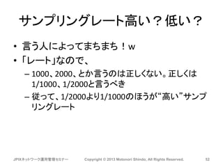サンプリングレート高い？低い？
• 言う人によってまちまち！w
• 「レート」なので、
– 1000、2000、とか言うのは正しくない。正しくは
1/1000、1/2000と言うべき
– 従って、1/2000より1/1000のほうが“高い”サンプ
リングレート
JPIXネットワーク運用管理セミナー Copyright © 2013 Motonori Shindo, All Rights Reserved. 52
 