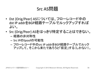 Src AS問題
• Dst {Orig/Peer} ASについては、フローレコード中の
dst IP addrをBGP経路テーブルでルックアップすれば
よい。
• Src {Orig/Peer} ASをはっきり特定することはできない。
– 経路の非対称性
– Src IPのSpoofの可能性
– フローレコード中のsrc IP addrをBGP経路テーブルでルック
アップして、そこから来たであろうと「仮定」する（しかない）。
JPIXネットワーク運用管理セミナー Copyright © 2013 Motonori Shindo, All Rights Reserved. 58
 