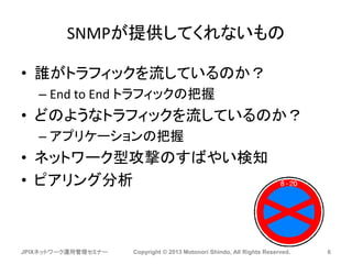 SNMPが提供してくれないもの
• 誰がトラフィックを流しているのか？
– End to End トラフィックの把握
• どのようなトラフィックを流しているのか？
– アプリケーションの把握
• ネットワーク型攻撃のすばやい検知
• ピアリング分析
JPIXネットワーク運用管理セミナー Copyright © 2013 Motonori Shindo, All Rights Reserved. 6
 