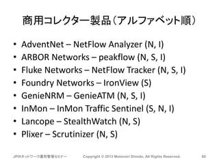 商用コレクター製品（アルファベット順）
• AdventNet – NetFlow Analyzer (N, I)
• ARBOR Networks – peakflow (N, S, I)
• Fluke Networks – NetFlow Tracker (N, S, I)
• Foundry Networks – IronView (S)
• GenieNRM – GenieATM (N, S, I)
• InMon – InMon Traffic Sentinel (S, N, I)
• Lancope – StealthWatch (N, S)
• Plixer – Scrutinizer (N, S)
JPIXネットワーク運用管理セミナー Copyright © 2013 Motonori Shindo, All Rights Reserved. 60
 