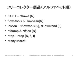 フリーコレクター製品（アルファベット順）
• CAIDA – cflowd (N)
• flow-tools & FlowScan(N)
• InMon – sflowtools (S), sFlowTrend (S)
• nfdump & NfSen (N)
• ntop – ntop (N, S, I)
• Many More!!!
JPIXネットワーク運用管理セミナー Copyright © 2013 Motonori Shindo, All Rights Reserved. 61
 
