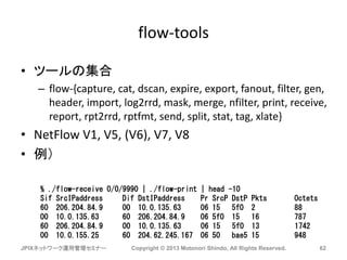 flow-tools
• ツールの集合
– flow-{capture, cat, dscan, expire, export, fanout, filter, gen,
header, import, log2rrd, mask, merge, nfilter, print, receive,
report, rpt2rrd, rptfmt, send, split, stat, tag, xlate}
• NetFlow V1, V5, (V6), V7, V8
• 例）
JPIXネットワーク運用管理セミナー Copyright © 2013 Motonori Shindo, All Rights Reserved. 62
% ./flow-receive 0/0/9990 | ./flow-print | head -10
Sif SrcIPaddress Dif DstIPaddress Pr SrcP DstP Pkts Octets
60 206.204.84.9 00 10.0.135.63 06 15 5f0 2 88
00 10.0.135.63 60 206.204.84.9 06 5f0 15 16 787
60 206.204.84.9 00 10.0.135.63 06 15 5f0 13 1742
00 10.0.155.25 60 204.62.245.167 06 50 bae5 15 948
 