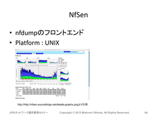 NfSen
• nfdumpのフロントエンド
• Platform : UNIX
JPIXネットワーク運用管理セミナー Copyright © 2013 Motonori Shindo, All Rights Reserved. 64
http://http://nfsen.sourceforge.net/details-graphs.pngより引用
 