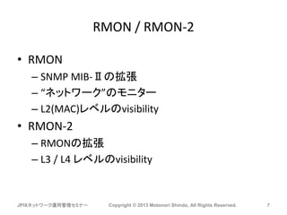 RMON / RMON-2
• RMON
– SNMP MIB-Ⅱの拡張
– “ネットワーク”のモニター
– L2(MAC)レベルのvisibility
• RMON-2
– RMONの拡張
– L3 / L4 レベルのvisibility
JPIXネットワーク運用管理セミナー Copyright © 2013 Motonori Shindo, All Rights Reserved. 7
 