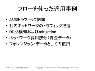 フローを使った適用事例
• AS間トラフィック把握
• 社内ネットワークのトラフィック把握
• DDoS検知およびmitigation
• ネットワーク費用按分（課金データ）
• フォレンジック・データとしての使用
JPIXネットワーク運用管理セミナー Copyright © 2013 Motonori Shindo, All Rights Reserved. 71
 