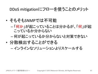 DDoS mitigationにフローを使うことのメリット
• そもそもSNMPでは不可能
– 「何か」が起こっていることは分かるが、「何」が起
こっているか分からない
– 何が起こっているか分からないと対策できない
• 分散検出することができる
– インラインなソリューションよりスケールする
JPIXネットワーク運用管理セミナー Copyright © 2013 Motonori Shindo, All Rights Reserved. 81
 