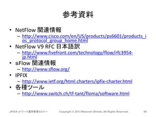 参考資料
• NetFlow 関連情報
– http://www.cisco.com/en/US/products/ps6601/products_i
os_protocol_group_home.html
• NetFlow V9 RFC 日本語訳
– http://www.fivefront.com/technology/flow/rfc3954-
jp.html
• ｓFlow 関連情報
– http://www.sflow.org/
• IPFIX
– http://www.ietf.org/html.charters/ipfix-charter.html
• 各種ツール
– http://www.switch.ch/tf-tant/floma/software.html
JPIXネットワーク運用管理セミナー Copyright © 2013 Motonori Shindo, All Rights Reserved. 84
 
