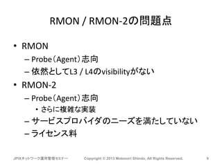 RMON / RMON-2の問題点
• RMON
– Probe（Agent）志向
– 依然としてL3 / L4のvisibilityがない
• RMON-2
– Probe（Agent）志向
• さらに複雑な実装
– サービスプロバイダのニーズを満たしていない
– ライセンス料
JPIXネットワーク運用管理セミナー Copyright © 2013 Motonori Shindo, All Rights Reserved. 9
 