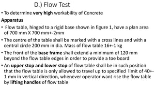 D.) Flow Test
• To determine very high workability of Concrete
Apparatus
• Flow table, hinged to a rigid base shown in figure 1, have a plan area
of 700 mm X 700 mm+-2mm
• The centre of the table shall be marked with a cross lines and with a
central circle 200 mm in dia. Mass of flow table 16+-1 kg
• The front of the base frame shall extend a minimum of 120 mm
beyond the flow table edges in order to provide a toe board
• An upper stop and lower stop of flow table shall be in such position
that the flow table is only allowed to travel up to specified limit of 40+-
1 mm in vertical direction, whenever operator want rise the flow table
by lifting handles of flow table
 