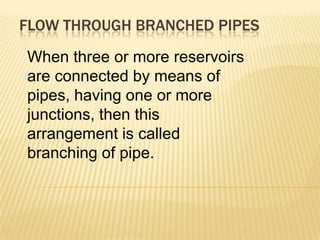 FLOW THROUGH BRANCHED PIPES
When three or more reservoirs
are connected by means of
pipes, having one or more
junctions, then this
arrangement is called
branching of pipe.
 