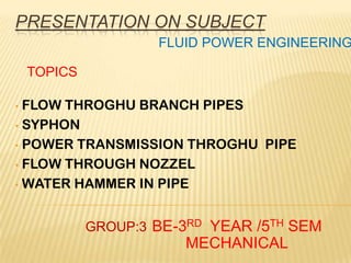 PRESENTATION ON SUBJECT
• FLOW THROGHU BRANCH PIPES
• SYPHON
• POWER TRANSMISSION THROGHU PIPE
• FLOW THROUGH NOZZEL
• WATER HAMMER IN PIPE
TOPICS
BE-3RD YEAR /5TH SEM
MECHANICAL
FLUID POWER ENGINEERING
GROUP:3
 