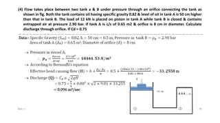 (4) Flow takes place between two tank a & B under pressure through an orifice connecting the tank as
shown in fig. Both the tank contains oil having specific gravity 0.82 & level of oil in tank A is 50 cm higher
than that in tank B. The load of 12 kN is placed on piston in tank A while tank B is closed & contains
entrapped air at pressure 2.90 bar. If tank A is c/s of 0.65 m2 & orifice is 8 cm in diameter. Calculate
discharge through orifice. If Cd = 0.75
$ɧƦɛƴ'ƶ 38
 