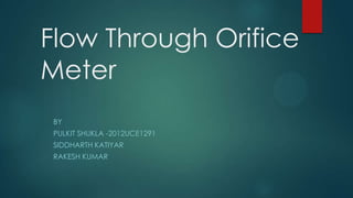 Flow Through Orifice
Meter
BY

PULKIT SHUKLA -2012UCE1291
SIDDHARTH KATIYAR
RAKESH KUMAR

 