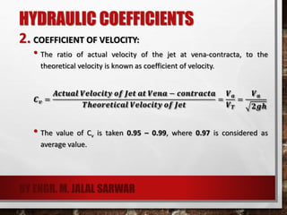HYDRAULIC COEFFICIENTS
2. COEFFICIENT OF VELOCITY:
• The ratio of actual velocity of the jet at vena-contracta, to the
theoretical velocity is known as coefficient of velocity.
𝑪 𝒗 =
𝑨𝒄𝒕𝒖𝒂𝒍 𝑽𝒆𝒍𝒐𝒄𝒊𝒕𝒚 𝒐𝒇 𝑱𝒆𝒕 𝒂𝒕 𝑽𝒆𝒏𝒂 − 𝒄𝒐𝒏𝒕𝒓𝒂𝒄𝒕𝒂
𝑻𝒉𝒆𝒐𝒓𝒆𝒕𝒊𝒄𝒂𝒍 𝑽𝒆𝒍𝒐𝒄𝒊𝒕𝒚 𝒐𝒇 𝑱𝒆𝒕
=
𝑽 𝒂
𝑽 𝑻
=
𝑽 𝒂
𝟐𝒈𝒉
• The value of Cv is taken 0.95 – 0.99, where 0.97 is considered as
average value.
BY ENGR. M. JALAL SARWAR
 