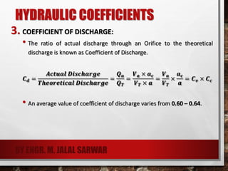 HYDRAULIC COEFFICIENTS
3. COEFFICIENT OF DISCHARGE:
• The ratio of actual discharge through an Orifice to the theoretical
discharge is known as Coefficient of Discharge.
𝑪 𝒅 =
𝑨𝒄𝒕𝒖𝒂𝒍 𝑫𝒊𝒔𝒄𝒉𝒂𝒓𝒈𝒆
𝑻𝒉𝒆𝒐𝒓𝒆𝒕𝒊𝒄𝒂𝒍 𝑫𝒊𝒔𝒄𝒉𝒂𝒓𝒈𝒆
=
𝑸 𝒂
𝑸 𝑻
=
𝑽 𝒂 × 𝒂 𝒄
𝑽 𝑻 × 𝒂
=
𝑽 𝒂
𝑽 𝑻
×
𝒂 𝒄
𝒂
= 𝑪 𝒗 × 𝑪 𝒄
• An average value of coefficient of discharge varies from 0.60 – 0.64.
BY ENGR. M. JALAL SARWAR
 