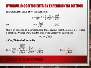 HYDRAULIC COEFFICIENTS BY EXPERIMENTAL METHOD
Substituting the value of “t” in equation (i)
𝑦 =
1
2
𝑔𝑡2
=
1
2
𝑔(
𝑥
𝑣
)2
=
𝑔𝑥2
2𝑣2
OR 𝑣 =
𝑔𝑥2
2𝑦
… (𝑖𝑖𝑖)
This is an equation of a parabola. It is, thus, obvious that the path of a jet is also
a parabola. We also know that the theoretical velocity of a particle is,
𝑣𝑡ℎ = 2𝑔ℎ
∴ 𝑪𝒐𝒆𝒇𝒇𝒊𝒄𝒊𝒆𝒏𝒕 𝒐𝒇 𝑽𝒆𝒍𝒐𝒄𝒊𝒕𝒚
𝐶𝑣 =
𝑣 𝑎𝑐𝑡
𝑣𝑡ℎ
=
𝑔𝑥2
2𝑦
2𝑔ℎ
=
𝑥2
4𝑦ℎ
=
𝑥
4𝑦ℎ
𝑪 𝒗 =
𝒙
𝟒𝒚𝒉
BY ENGR. M. JALAL SARWAR
 