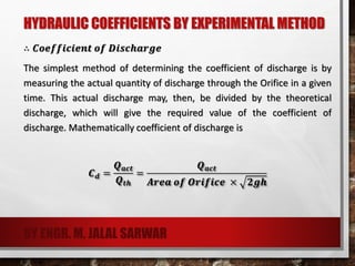 HYDRAULIC COEFFICIENTS BY EXPERIMENTAL METHOD
∴ 𝑪𝒐𝒆𝒇𝒇𝒊𝒄𝒊𝒆𝒏𝒕 𝒐𝒇 𝑫𝒊𝒔𝒄𝒉𝒂𝒓𝒈𝒆
The simplest method of determining the coefficient of discharge is by
measuring the actual quantity of discharge through the Orifice in a given
time. This actual discharge may, then, be divided by the theoretical
discharge, which will give the required value of the coefficient of
discharge. Mathematically coefficient of discharge is
𝑪 𝒅 =
𝑸 𝒂𝒄𝒕
𝑸 𝒕𝒉
=
𝑸 𝒂𝒄𝒕
𝑨𝒓𝒆𝒂 𝒐𝒇 𝑶𝒓𝒊𝒇𝒊𝒄𝒆 × 𝟐𝒈𝒉
BY ENGR. M. JALAL SARWAR
 