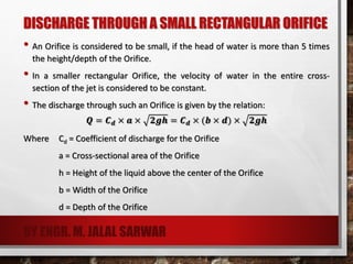 DISCHARGE THROUGH A SMALL RECTANGULAR ORIFICE
• An Orifice is considered to be small, if the head of water is more than 5 times
the height/depth of the Orifice.
• In a smaller rectangular Orifice, the velocity of water in the entire cross-
section of the jet is considered to be constant.
• The discharge through such an Orifice is given by the relation:
𝑸 = 𝑪 𝒅 × 𝒂 × 𝟐𝒈𝒉 = 𝑪 𝒅 × (𝒃 × 𝒅) × 𝟐𝒈𝒉
Where Cd = Coefficient of discharge for the Orifice
a = Cross-sectional area of the Orifice
h = Height of the liquid above the center of the Orifice
b = Width of the Orifice
d = Depth of the Orifice
BY ENGR. M. JALAL SARWAR
 