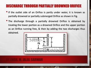 DISCHARGE THROUGH PARTIALLY DROWNED ORIFICE
• If the outlet side of an Orifice is partly under water, it is known as
partially drowned or partially submerged Orifice as shown in Fig.
• The discharge through a partially drowned Orifice is obtained by
treating the lower portion as a drowned Orifice and the upper portion
as an Orifice running free, & then by adding the two discharges thus
obtained.
BY ENGR. M. JALAL SARWAR
 