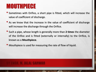MOUTHPIECE
• Sometimes with Orifice, a short pipe is fitted, which will increase the
value of coefficient of discharge.
• As we know that the increase in the value of coefficient of discharge
will increase the discharge through the Orifice.
• Such a pipe, whose length is generally more than 2 times the diameter
of the Orifice and is fitted (externally or internally) to the Orifice, is
known as a Mouthpiece.
• Mouthpiece is used for measuring the rate of flow of liquid.
BY ENGR. M. JALAL SARWAR
 