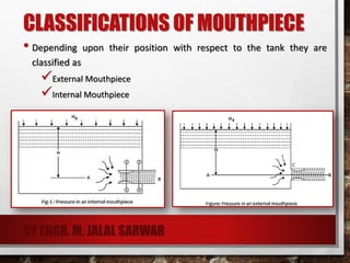 CLASSIFICATIONS OF MOUTHPIECE
• Depending upon their position with respect to the tank they are
classified as
External Mouthpiece
Internal Mouthpiece
BY ENGR. M. JALAL SARWAR
 