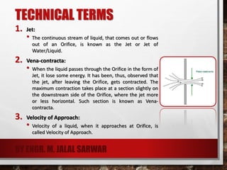 TECHNICAL TERMS
1. Jet:
• The continuous stream of liquid, that comes out or flows
out of an Orifice, is known as the Jet or Jet of
Water/Liquid.
2. Vena-contracta:
• When the liquid passes through the Orifice in the form of
Jet, it lose some energy. It has been, thus, observed that
the jet, after leaving the Orifice, gets contracted. The
maximum contraction takes place at a section slightly on
the downstream side of the Orifice, where the jet more
or less horizontal. Such section is known as Vena-
contracta.
3. Velocity of Approach:
• Velocity of a liquid, when it approaches at Orifice, is
called Velocity of Approach.
BY ENGR. M. JALAL SARWAR
 