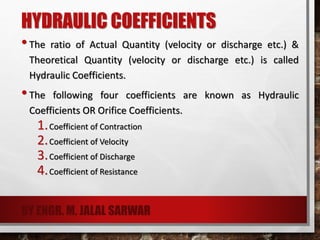 HYDRAULIC COEFFICIENTS
•The ratio of Actual Quantity (velocity or discharge etc.) &
Theoretical Quantity (velocity or discharge etc.) is called
Hydraulic Coefficients.
•The following four coefficients are known as Hydraulic
Coefficients OR Orifice Coefficients.
1.Coefficient of Contraction
2.Coefficient of Velocity
3.Coefficient of Discharge
4.Coefficient of Resistance
BY ENGR. M. JALAL SARWAR
 