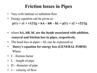 Friction losses in Pipes 
• Vary with laminar or turbulent flow 
• Energy equation can be given as – 
p1/γ + z1 + v12/2g + hA – hR – hL = p2/γ + z2 + v22/2g 
• where hA, hR, hL are the heads associated with addition, 
removal and friction loss in pipes, respectively. 
• The head loss in pipes = hL can be expressed as 
• Darcy’s equation for energy loss (GENERAL FORM) 
Where 
• f – friction factor 
• L – length of pipe 
• D – diameter of pipe 
• v – velocity of flow 
 