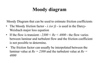 Moody diagram 
Moody Diagram that can be used to estimate friction coefficients 
• The Moody friction factor - λ (or f) - is used in the Darcy- 
Weisbach major loss equation 
• If the flow is transient - 2300 < Re < 4000 - the flow varies 
between laminar and turbulent flow and the friction coefficient 
is not possible to determine. 
• The friction factor can usually be interpolated between the 
laminar value at Re = 2300 and the turbulent value at Re = 
4000 
 