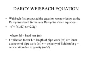 DARCY WEISBACH EQUATION 
• Weisbach first proposed the equation we now know as the 
Darcy-Weisbach formula or Darcy-Weisbach equation: 
• hf = f (L/D) x (v2/2g) 
where: hf = head loss (m) 
• f = friction factor L = length of pipe work (m) d = inner 
diameter of pipe work (m) v = velocity of fluid (m/s) g = 
acceleration due to gravity (m/s²) 
 