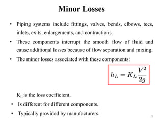 21 
Minor Losses 
• Piping systems include fittings, valves, bends, elbows, tees, 
inlets, exits, enlargements, and contractions. 
• These components interrupt the smooth flow of fluid and 
cause additional losses because of flow separation and mixing. 
• The minor losses associated with these components: 
KL is the loss coefficient. 
• Is different for different components. 
• Typically provided by manufacturers. 
 