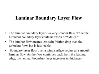 Laminar Boundary Layer Flow 
• The laminar boundary layer is a very smooth flow, while the 
turbulent boundary layer contains swirls or “eddies.” 
• The laminar flow creates less skin friction drag than the 
turbulent flow, but is less stable. 
• Boundary layer flow over a wing surface begins as a smooth 
laminar flow. As the flow continues back from the leading 
edge, the laminar boundary layer increases in thickness. 
 