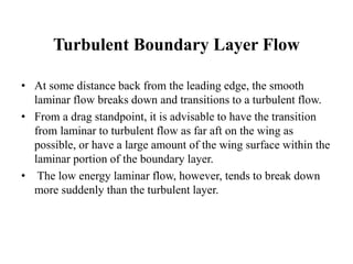 Turbulent Boundary Layer Flow 
• At some distance back from the leading edge, the smooth 
laminar flow breaks down and transitions to a turbulent flow. 
• From a drag standpoint, it is advisable to have the transition 
from laminar to turbulent flow as far aft on the wing as 
possible, or have a large amount of the wing surface within the 
laminar portion of the boundary layer. 
• The low energy laminar flow, however, tends to break down 
more suddenly than the turbulent layer. 
 